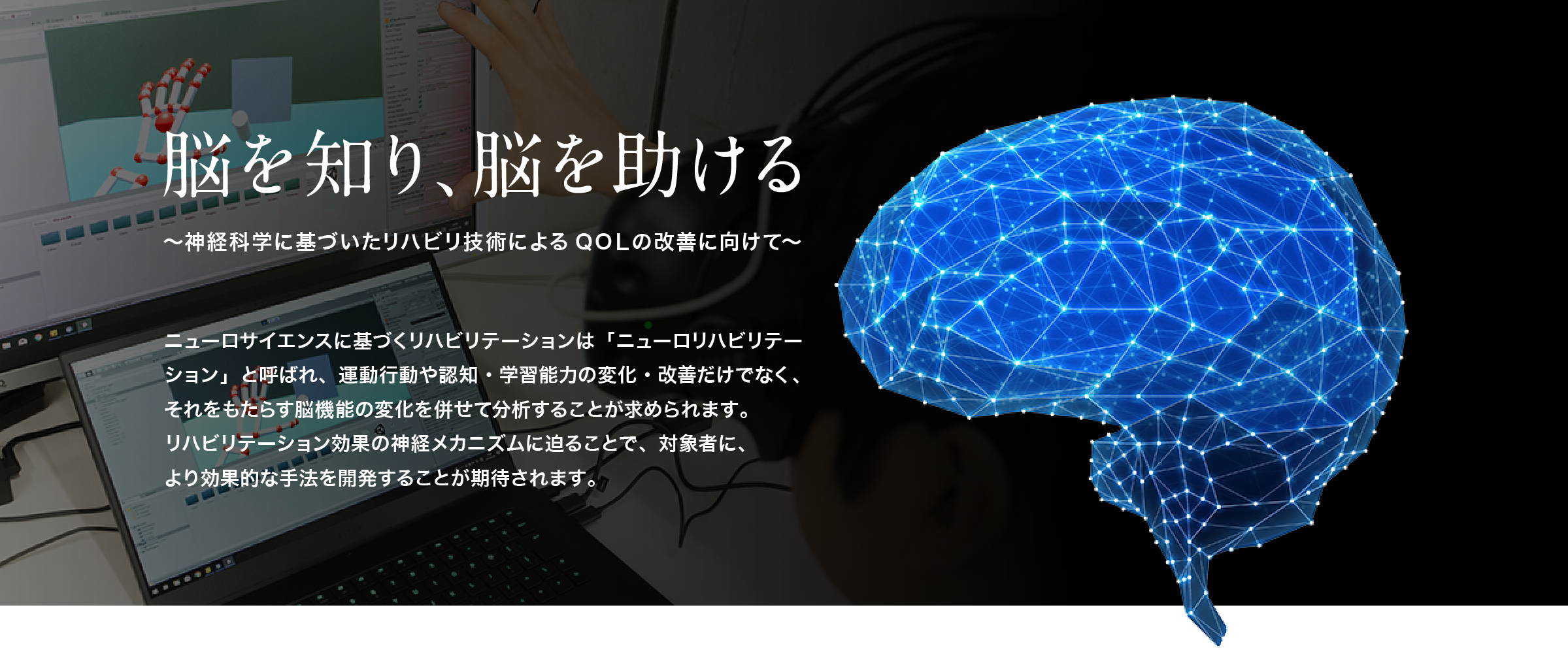 脳を知り、脳を助ける。～神経科学に基づいたリハビリ技術によるQOＬの改善に向けて～ニューロサイエンスに基づくリハビリテーションは「ニューロリハビリテーション」と呼ばれ、運動行動や認知・学習能力の変化・改善だけでなく、それをもたらす脳機能の変化を併せて分析することが求められます。
		リハビリテーション効果の神経メカニズムに迫ることで、対象者に、より効果的な手法を開発することが期待されます。