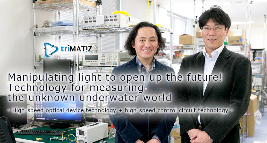 Manipulating light to open up the future! Technology for measuring the unknown underwater world
- High-speed optical device technology + high-speed control circuit technology -
