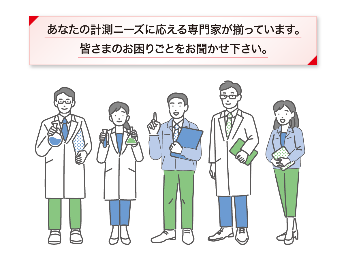 あなたの計測ニーズに応える専門家がそろっています。皆さまのお困りごとをお聞かせ下さい。