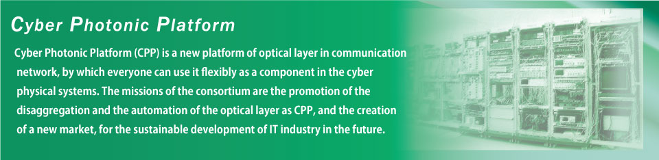 サイバーフォトニックプラットーフォーム(CPP)とは、サイバーフィジカルシステムの構成要素として自由に利活用できるような高い可用性を提供する、光レイヤーの新しいプラットフォームです。
本コンソーシアムでは、将来の情報通信産業の持続的発展のために、光レイヤーのディスアグリゲーションとその自動化をCPPとして推進し、新市場創出を促進することをミッションにしています。