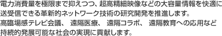 電力消費量を極限まで抑えつつ、超高精細映像などの大量情報を快適に送受信できる革新的ネットワーク技術の研究開発を推進します。高臨場感テレビ会議、 遠隔医療、 遠隔コラボ、 遠隔教育への応用など持続的発展可能社会の実現に貢献します。